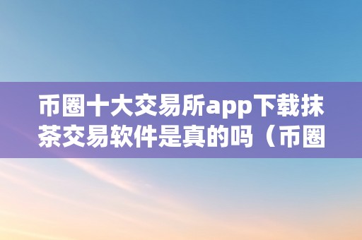 币圈十大交易所app下载抹茶交易软件是真的吗（币圈十大交易所app下载抹茶交易软件是真的吗）