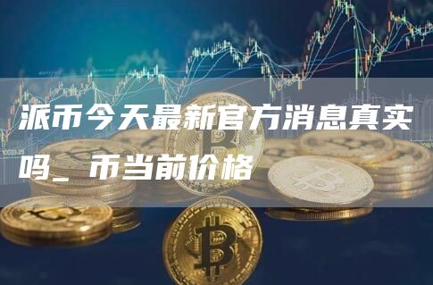 派币2022年官方最新消息_派币今天最新官方消息真实_派币的最新消息2021